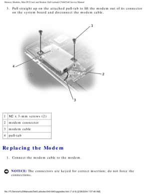 Page 20Memory Modules, Mini PCI Card, and Modem: Dell Latitude C540/C640 Servic\
e Manual
3.  Pull straight up on the attached pull-tab to lift the modem out of its c\
onnector on the system board and disconnect the modem cable. 
 
1 M2 x 3-mm screws (2)
2 modem connector
3 modem cable
4 pull-tab
Replacing the Modem 
1.  Connect the modem cable to the modem. 
NOTICE: The connectors are keyed for correct insertion; do not force the 
connections. 
file:///F|/Service%20Manuals/Dell/Latitude/c540-640/upgrades.htm...