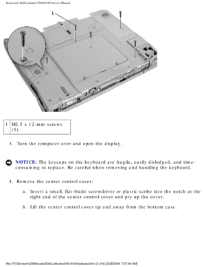 Page 23Keyboard: Dell Latitude C540/C640 Service Manual
 
1 M2.5 x 12-mm screws 
(5)
3.  Turn the computer over and open the display. 
NOTICE: The keycaps on the keyboard are fragile, easily dislodged, and time- 
consuming to replace. Be careful when removing and handling the keyboard\
. 
4.  Remove the center control cover:  a.  Insert a small, flat-blade screwdriver or plastic scribe into the notch \
at the right end of the center control cover and pry up the cover. 
b.  Lift the center control cover up and...