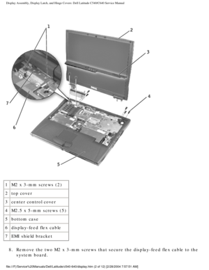 Page 29Display Assembly, Display Latch, and Hinge Covers: Dell Latitude C540/C6\
40 Service Manual
 
1M2 x 3-mm screws (2)
2 top cover
3 center control cover
4 M2.5 x 5-mm screws (5)
5 bottom case
6 display-feed flex cable
7 EMI shield bracket
8.  Remove the two M2 x 3-mm screws that secure the display-feed flex cable \
to the  system board. 
file:///F|/Service%20Manuals/Dell/Latitude/c540-640/display.htm (2 of 1\
2) [2/28/2004 7:57:51 AM] 