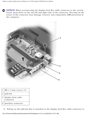 Page 30Display Assembly, Display Latch, and Hinge Covers: Dell Latitude C540/C6\
40 Service Manual
NOTICE: When reconnecting the display-feed flex cable connector to the system 
board, push down on the top left and right ends of the connector. Pressi\
ng on the 
center of the connector may damage resistors and compromise EMI protecti\
on in 
the computer. 
 
1 M2 x 3-mm screws (2)
2 pull-tab
3 display-feed cable 
connector
4 interface connector
9.  Pull up on the pull-tab that is attached to the display-feed...