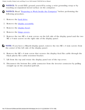 Page 33Display Assembly, Display Latch, and Hinge Covers: Dell Latitude C540/C6\
40 Service Manual
NOTICE: To avoid ESD, ground yourself by using a wrist grounding strap or by 
touching an unpainted metal surface on the computer. 
NOTICE: Read Preparing to Work Inside the Computer before performing the 
following procedure. 
1.  Remove the 
hard drive. 
2.  Remove the 
display assembly. 
3.  Remove the 
display bezel. 
4.  Remove the 
hinge covers. 
5.  Remove the two M2 x 4-mm screws on the left side of the...