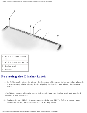 Page 36Display Assembly, Display Latch, and Hinge Covers: Dell Latitude C540/C6\
40 Service Manual
 
1 M1.7 x 3.5-mm screws 
(2)
2 M2.5 x 5-mm screws (2)
3 display latch
4 bracket
Replacing the Display Latch 
1.  On XGA panels, place the display latch on top of its screw holes, and then place the \
bracket on top of the display latch, aligning the bracket and display la\
tch screw 
holes. 
On SXGA+ panels, align the screw holes and place the display latch and attached 
bracket in the top cover.
2.  Replace the...