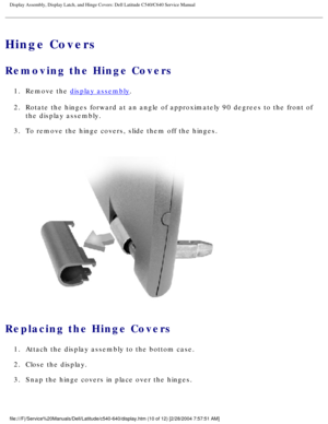 Page 37Display Assembly, Display Latch, and Hinge Covers: Dell Latitude C540/C6\
40 Service Manual
Hinge Covers
Removing the Hinge Covers 
1.  Remove the display assembly. 
2.  Rotate the hinges forward at an angle of approximately 90 degrees to the\
 front of  the display assembly. 
3.  To remove the hinge covers, slide them off the hinges. 
 
Replacing the Hinge Covers 
1.  Attach the display assembly to the bottom case. 
2.  Close the display. 
3.  Snap the hinge covers in place over the hinges....