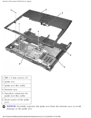 Page 42Palm Rest: Dell Latitude C540/C640 Service Manual
 
1 M2 x 3-mm screws (3)
2 palm rest
3 palm-rest flex cable
4 bottom case
5 interface connector for 
palm-rest flex cable
6 back center of the palm 
rest
NOTICE: Carefully separate the palm rest from the bottom case to avoid 
damage to the palm rest. 
file:///F|/Service%20Manuals/Dell/Latitude/c540-640/palmrest.htm (3 of \
4) [2/28/2004 7:57:52 AM] 