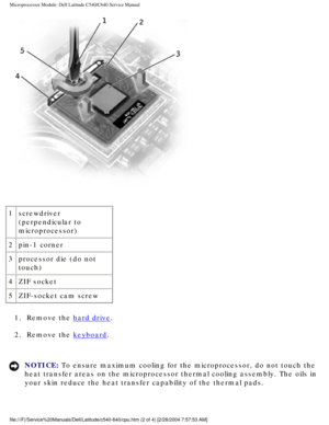 Page 48Microprocessor Module: Dell Latitude C540/C640 Service Manual
 
1 screwdriver 
(perpendicular to 
microprocessor)
2 pin-1 corner
3 processor die (do not 
touch)
4 ZIF socket
5 ZIF-socket cam screw
1.  Remove the 
hard drive. 
2.  Remove the 
keyboard. 
NOTICE: To ensure maximum cooling for the microprocessor, do not touch the 
heat transfer areas on the microprocessor thermal cooling assembly. The \
oils in 
your skin reduce the heat transfer capability of the thermal pads....