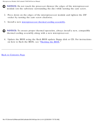 Page 50Microprocessor Module: Dell Latitude C540/C640 Service Manual
NOTICE: Do not touch the processor dienear the edges of the microprocessor 
module (on the substrate surrounding the die) while turning the cam sc\
rew. 
2.  Press down on the edges of the microprocessor module and tighten the ZIF\
  socket by turning the cam screw clockwise. 
3.  Install a new 
microprocessor thermal cooling assembly. 
NOTICE: To ensure proper thermal operation, always install a new, compatible 
thermal cooling assembly along...