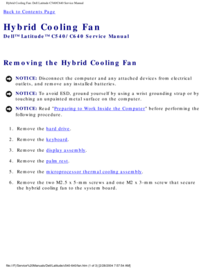 Page 51Hybrid Cooling Fan: Dell Latitude C540/C640 Service Manual
Back to Contents Page 
Hybrid Cooling Fan 
Dell™ Latitude™ C540/C640 Service Manual
Removing the Hybrid Cooling Fan 
NOTICE: Disconnect the computer and any attached devices from electrical 
outlets, and remove any installed batteries. 
NOTICE: To avoid ESD, ground yourself by using a wrist grounding strap or by 
touching an unpainted metal surface on the computer. 
NOTICE: Read Preparing to Work Inside the Computer before performing the...