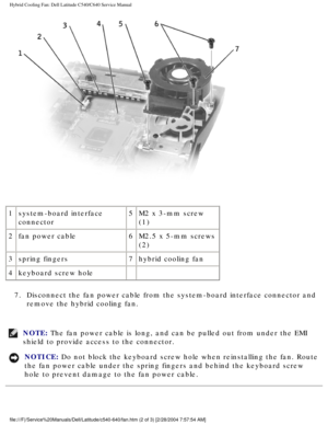 Page 52Hybrid Cooling Fan: Dell Latitude C540/C640 Service Manual
 
1 system-board interface 
connector 5
M2 x 3-mm screw 
(1)
2 fan power cable 6M2.5 x 5-mm screws 
(2)
3 spring fingers 7hybrid cooling fan
4 keyboard screw hole   
7.  Disconnect the fan power cable from the system-board interface connector\
 and  remove the hybrid cooling fan. 
NOTE: The fan power cable is long, and can be pulled out from under the EMI 
shield to provide access to the connector. 
NOTICE: Do not block the keyboard screw hole...