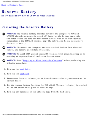 Page 54Reserve Battery: Dell Latitude C540/C640 Service Manual
Back to Contents Page 
Reserve Battery 
Dell™ Latitude™ C540/C640 Service Manual
Removing the Reserve Battery 
NOTICE: The reserve battery provides power to the computers RTC and 
NVRAM when the computer is turned off. Removing the battery causes the 
computer to lose the date and time information as well as all user-speci\
fied 
parameters in the BIOS. If possible, copy the information before you rem\
ove 
the reserve battery. 
NOTICE: Disconnect...