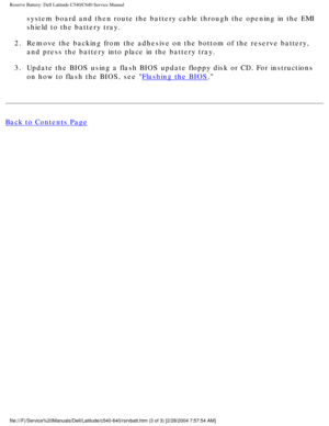 Page 56Reserve Battery: Dell Latitude C540/C640 Service Manual
system board and then route the battery cable through the opening in the\
 EMI 
shield to the battery tray. 
2.  Remove the backing from the adhesive on the bottom of the reserve batter\
y,  and press the battery into place in the battery tray. 
3.  Update the BIOS using a flash BIOS update floppy disk or CD. For instruc\
tions  on how to flash the BIOS, see 
Flashing the BIOS. 
Back to Contents Page...