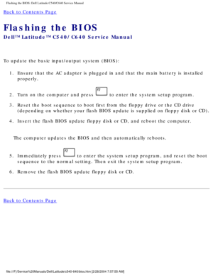 Page 57Flashing the BIOS: Dell Latitude C540/C640 Service Manual
Back to Contents Page 
Flashing the BIOS 
Dell™ Latitude™ C540/C640 Service Manual
To update the basic input/output system (BIOS):1.  Ensure that the AC adapter is plugged in and that the main battery is in\
stalled  properly. 
2.  Turn on the computer and press 
 to enter the system setup program. 
3.  Reset the boot sequence to boot first from the floppy drive or the CD dr\
ive  (depending on whether your flash BIOS update is supplied on floppy...