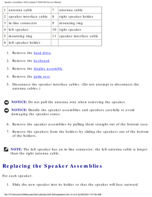 Page 61Speaker Assemblies: Dell Latitude C540/C640 Service Manual
1antenna cable 7antenna cable
2 speaker interface cable 8right speaker holder
3 in-line connector 9mounting ring
4 left speaker 10right speaker
5 mounting ring 11speaker interface cable
6 left speaker holder   
1.  Remove the 
hard drive. 
2.  Remove the 
keyboard. 
3.  Remove the 
display assembly. 
4.  Remove the 
palm rest. 
5.  Disconnect the speaker interface cables. (Do not attempt to disconnect \
the  antenna cables.) 
NOTICE: Do not pull...