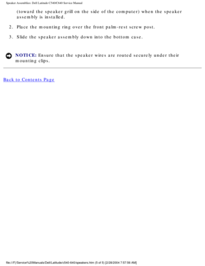 Page 62Speaker Assemblies: Dell Latitude C540/C640 Service Manual
(toward the speaker grill on the side of the computer) when the speake\
r 
assembly is installed. 
2.  Place the mounting ring over the front palm-rest screw post. 
3.  Slide the speaker assembly down into the bottom case. 
NOTICE: Ensure that the speaker wires are routed securely under their 
mounting clips. 
Back to Contents Page
 
file:///F|/Service%20Manuals/Dell/Latitude/c540-640/speakers.htm (5 of \
5) [2/28/2004 7:57:56 AM] 