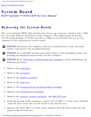 Page 63System Board: Dell Latitude C540/C640 Service Manual
Back to Contents Page 
System Board 
Dell™ Latitude™ C540/C640 Service Manual
Removing the System Board 
The system boards BIOS chip contains the service tag sequence, which is\
 also visible 
on a bar code label on the bottom of the computer. The replacement kit f\
or the 
system board includes a CD that provides a utility for transferring the \
service tag 
sequence to the replacement system board.
NOTICE: Disconnect the computer and any attached...