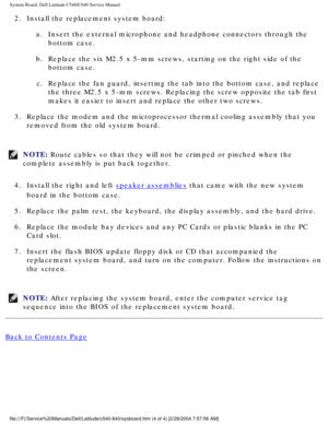 Page 66System Board: Dell Latitude C540/C640 Service Manual
2.  Install the replacement system board: a.  Insert the external microphone and headphone connectors through the bottom case. 
b.  Replace the six M2.5 x 5-mm screws, starting on the right side of the  bottom case. 
c.  Replace the fan guard, inserting the tab into the bottom case, and repla\
ce  the three M2.5 x 5-mm screws. Replacing the screw opposite the tab first\
 
makes it easier to insert and replace the other two screws. 
3.  Replace the...