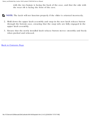 Page 69Battery and Module Bay Latches: Dell Latitude C540/C640 Service Manual
with the two bumps is facing the back of the case, and that the side wit\
h 
the wear rib is facing the front of the case. 
NOTE: The latch will not function properly if the slider is oriented incorrect\
ly. 
2.  Hold down the upper latch assembly and snap in the new latch release but\
ton  through the bottom case, ensuring that the snap tabs are fully engaged i\
n the 
upper latch assembly. 
3.  Ensure that the newly installed latch...