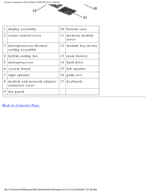 Page 10System Components: Dell Latitude C540/C640 Service Manual
 
1 display assembly 10bottom case
2 center control cover 11memory module 
cover
3 microprocessor thermal 
cooling assembly 12
module bay device
4 hybrid cooling fan 13main battery
5 microprocessor 14hard drive
6 system board 15left speaker
7 right speaker 16palm rest
8 modem and network-adapter 
connector cover 17
keyboard
9 fan guard   
Back to Contents Page
 
file:///F|/Service%20Manuals/Dell/Latitude/c540-640/system.htm (2 of 2)\
 [2/28/2004...