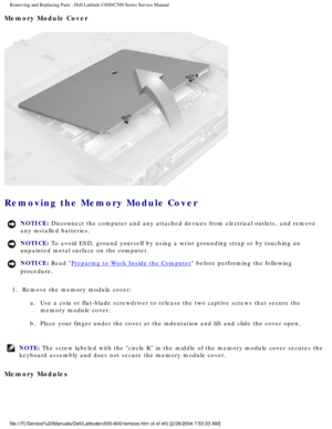 Page 11Removing and Replacing Parts : Dell Latitude C600/C500 Series Service Ma\
nual 
Memory Module Cover 
 
Removing the Memory Module Cover 
NOTICE: Disconnect the computer and any attached devices from electrical outlets\
, and remove 
any installed batteries. 
NOTICE: To avoid ESD, ground yourself by using a wrist grounding strap or by tou\
ching an 
unpainted metal surface on the computer. 
NOTICE: Read Preparing to Work Inside the Computer before performing the following 
procedure. 
1.  Remove the...