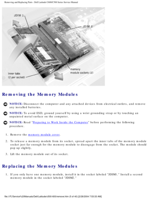 Page 12Removing and Replacing Parts : Dell Latitude C600/C500 Series Service Ma\
nual 
 
Removing the Memory Modules 
NOTICE: Disconnect the computer and any attached devices from electrical outlets\
, and remove 
any installed batteries. 
NOTICE: To avoid ESD, ground yourself by using a wrist grounding strap or by tou\
ching an 
unpainted metal surface on the computer. 
NOTICE: Read Preparing to Work Inside the Computer before performing the following 
procedure. 
1.  Remove the 
memory module cover. 
2.  To...