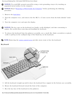 Page 16Removing and Replacing Parts : Dell Latitude C600/C500 Series Service Ma\
nual 
NOTICE: To avoid ESD, ground yourself by using a wrist grounding strap or by tou\
ching an 
unpainted metal surface on the computer. 
NOTICE: Read Preparing to Work Inside the Computer before performing the following 
procedure. 
1.  Remove the 
hard drive. 
2.  Turn the computer over, and remove the five M2.5 x 12-mm screws from\
 the holes labeled circle  K. 
3.  Turn the computer over and open the display. 
NOTICE: The key...
