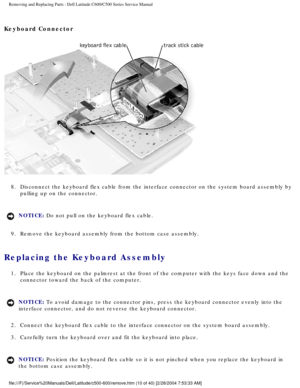 Page 17Removing and Replacing Parts : Dell Latitude C600/C500 Series Service Ma\
nual 
Keyboard Connector 
 
8.  Disconnect the keyboard flex cable from the interface connector on t\
he system board assembly by  pulling up on the connector. 
NOTICE: Do not pull on the keyboard flex cable. 
9.  Remove the keyboard assembly from the bottom case assembly. 
Replacing the Keyboard Assembly 
1.  Place the keyboard on the palmrest at the front of the computer with\
 the keys face down and the  connector toward the...