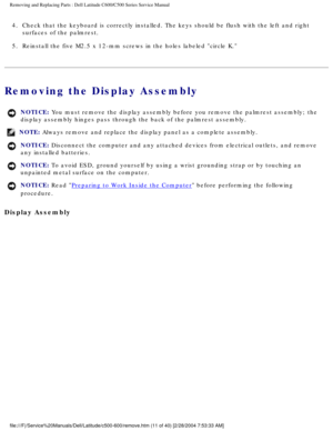 Page 18Removing and Replacing Parts : Dell Latitude C600/C500 Series Service Ma\
nual 
4.  Check that the keyboard is correctly installed. The keys should be f\
lush with the left and right surfaces of the palmrest. 
5.  Reinstall the five M2.5 x 12-mm screws in the holes labeled circle \
K. 
Removing the Display Assembly 
NOTICE: You must remove the display assembly before you remove the palmrest asse\
mbly; the 
display assembly hinges pass through the back of the palmrest assembly. \
NOTE: Always remove and...