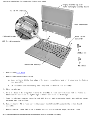 Page 19Removing and Replacing Parts : Dell Latitude C600/C500 Series Service Ma\
nual 
 
1.  Remove the 
hard drive. 
2.  Remove the center control cover.  a.  Use a scribe to lift the right edge of the center control cover and \
pry it loose from the bottom case assembly. 
b.  Lift the center control cover up and away from the bottom case assem\
bly. 
3.  Close the display. 
4.  From the back of the computer, remove the five M2.5 x 5-mm screws la\
beled with the circle D.  There are two screws on the right...