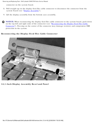 Page 20Removing and Replacing Parts : Dell Latitude C600/C500 Series Service Ma\
nual 
connector on the system board. 
8.  Pull straight up on the display-feed flex cable connector to disconn\
ect the connector from the  system board (see 
Display Assembly). 
9.  Lift the display assembly from the bottom case assembly. 
NOTICE: When reconnecting the display-feed flex cable connector to the system bo\
ard, push down 
on the top left and right ends of the connector (see 
Reconnecting the Display-Feed Flex Cable...