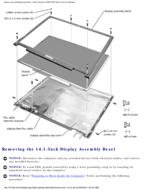 Page 21Removing and Replacing Parts : Dell Latitude C600/C500 Series Service Ma\
nual 
 
Removing the 14.1-Inch Display Assembly Bezel 
NOTICE: Disconnect the computer and any attached devices from electrical outlets\
, and remove 
any installed batteries. 
NOTICE: To avoid ESD, ground yourself by using a wrist grounding strap or by tou\
ching an 
unpainted metal surface on the computer. 
NOTICE: Read Preparing to Work Inside the Computer before performing the following 
procedure....