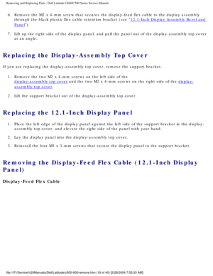 Page 26Removing and Replacing Parts : Dell Latitude C600/C500 Series Service Ma\
nual 
6.  Remove the M2 x 4-mm screw that secures the display-feed flex cable \
to the display assembly through the black plastic flex cable retention bracket (see 
12.1-Inch Display Assembly Bezel and 
Panel). 
7.  Lift up the right side of the display panel, and pull the panel out \
of the display-assembly top cover  at an angle. 
Replacing the Display-Assembly Top Cover 
If you are replacing the display-assembly top cover,...