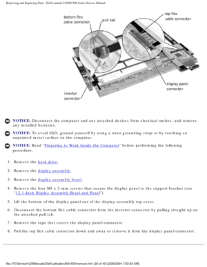 Page 27Removing and Replacing Parts : Dell Latitude C600/C500 Series Service Ma\
nual 
 
NOTICE: Disconnect the computer and any attached devices from electrical outlets\
, and remove 
any installed batteries. 
NOTICE: To avoid ESD, ground yourself by using a wrist grounding strap or by tou\
ching an 
unpainted metal surface on the computer. 
NOTICE: Read Preparing to Work Inside the Computer before performing the following 
procedure. 
1.  Remove the 
hard drive. 
2.  Remove the 
display assembly. 
3.  Remove...