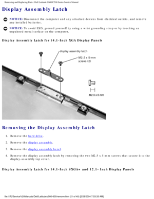 Page 28Removing and Replacing Parts : Dell Latitude C600/C500 Series Service Ma\
nual 
Display Assembly Latch 
NOTICE: Disconnect the computer and any attached devices from electrical outlets\
, and remove 
any installed batteries. 
NOTICE: To avoid ESD, ground yourself by using a wrist grounding strap or by tou\
ching an 
unpainted metal surface on the computer. 
Display Assembly Latch for 14.1-Inch XGA Display Panels 
 
Removing the Display Assembly Latch 
1.  Remove the hard drive. 
2.  Remove the 
display...