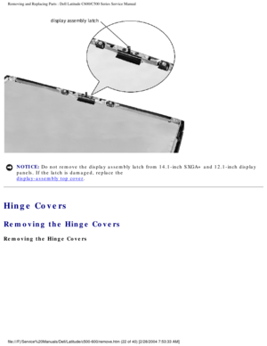 Page 29Removing and Replacing Parts : Dell Latitude C600/C500 Series Service Ma\
nual 
 
NOTICE: Do not remove the display assembly latch from 14.1-inch SXGA+ and 12.1-i\
nch display 
panels. If the latch is damaged, replace the 
display-assembly top cover. 
Hinge Covers 
Removing the Hinge Covers 
Removing the Hinge Covers 
file:///F|/Service%20Manuals/Dell/Latitude/c500-600/remove.htm (22 of 4\
0) [2/28/2004 7:53:33 AM] 