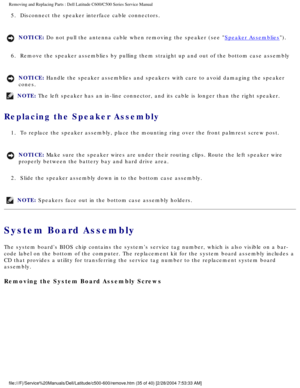 Page 42Removing and Replacing Parts : Dell Latitude C600/C500 Series Service Ma\
nual 
5.  Disconnect the speaker interface cable connectors. 
NOTICE: Do not pull the antenna cable when removing the speaker (see Speaker Assemblies). 
6.  Remove the speaker assemblies by pulling them straight up and out of\
 the bottom case assembly 
NOTICE: Handle the speaker assemblies and speakers with care to avoid damaging t\
he speaker 
cones. 
NOTE: The left speaker has an in-line connector, and its cable is longer than \...