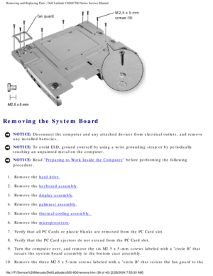 Page 43Removing and Replacing Parts : Dell Latitude C600/C500 Series Service Ma\
nual 
 
Removing the System Board 
NOTICE: Disconnect the computer and any attached devices from electrical outlets\
, and remove 
any installed batteries. 
NOTICE: To avoid ESD, ground yourself by using a wrist grounding strap or by per\
iodically 
touching an unpainted metal on the computer. 
NOTICE: Read Preparing to Work Inside the Computer before performing the following 
procedure. 
1.  Remove the 
hard drive. 
2.  Remove the...