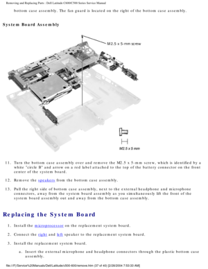 Page 44Removing and Replacing Parts : Dell Latitude C600/C500 Series Service Ma\
nual 
bottom case assembly. The fan guard is located on the right of the botto\
m case assembly. 
System Board Assembly 
 
11.  Turn the bottom case assembly over and remove the M2.5 x 5-mm screw\
, which is identified by a  white circle B and arrow on a red label attached to the top of the bat\
tery connector on the front 
center of the system board. 
12.  Remove the 
speakers from the bottom case assembly. 
13.  Pull the right...