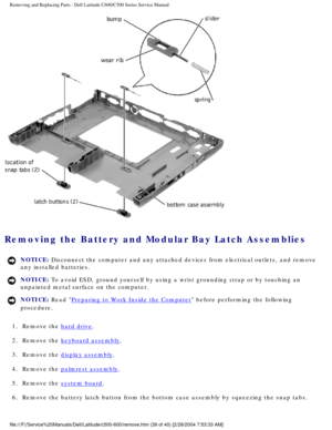 Page 46Removing and Replacing Parts : Dell Latitude C600/C500 Series Service Ma\
nual 
 
Removing the Battery and Modular Bay Latch Assemblies 
NOTICE: Disconnect the computer and any attached devices from electrical outlets\
, and remove 
any installed batteries. 
NOTICE: To avoid ESD, ground yourself by using a wrist grounding strap or by tou\
ching an 
unpainted metal surface on the computer. 
NOTICE: Read Preparing to Work Inside the Computer before performing the following 
procedure. 
1.  Remove the 
hard...