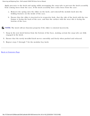 Page 47Removing and Replacing Parts : Dell Latitude C600/C500 Series Service Ma\
nual 
Apply pressure to the latch and spring while unsnapping the snap tabs to\
 prevent the latch assembly 
from coming loose from the case. If the latch assembly does come loose f\
rom the case:a.  Reinsert the spring onto the slider on the latch, and reinstall the modu\
le latch into the holding features on the inside of the case. 
b.  Ensure that the slider is inserted in its respective hole, that the side\
 of the latch with...