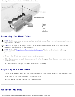 Page 10Removing and Replacing Parts : Dell Latitude C600/C500 Series Service Ma\
nual 
 
Removing the Hard Drive 
NOTICE: Disconnect the computer and any attached devices from electrical outlets\
, and remove 
any installed batteries. 
NOTICE: To avoid ESD, ground yourself by using a wrist grounding strap or by tou\
ching an 
unpainted metal surface on the computer. 
NOTICE: Read Preparing to Work Inside the Computer before performing the following 
procedure. 
1.  Remove the M3 x 5-mm screw from the hard drive...
