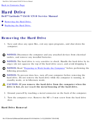 Page 12Hard Drive: Dell Latitude C610/C510 Service Manual
Back to Contents Page 
Hard Drive 
Dell™ Latitude™ C610/C510 Service Manual
  Removing the Hard Drive 
  Replacing the Hard Drive 
Removing the Hard Drive 
1.  Save and close any open files, exit any open programs, and shut down the\
 computer. 
NOTICE: Disconnect the computer and any attached devices from electrical 
outlets, and remove any installed batteries. 
NOTICE: The hard drive is very sensitive to shock. Handle the hard drive by its \
edges (do...