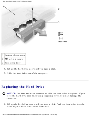 Page 13Hard Drive: Dell Latitude C610/C510 Service Manual
 
1 bottom of computer
2 M3 x 5-mm screw
3 hard drive door
4.  Lift up the hard drive door until you hear a click. 
5.  Slide the hard drive out of the computer. 
Replacing the Hard Drive 
NOTICE: Use firm and even pressure to slide the hard drive into place. If you 
force the hard drive into place using excessive force, you may damage th\
e 
connector. 
1.  Lift up the hard drive door until you hear a click. Push the hard drive \
into the  drive bay...