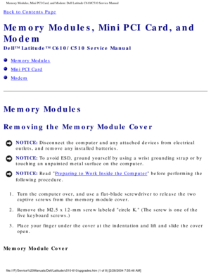 Page 15Memory Modules, Mini PCI Card, and Modem: Dell Latitude C610/C510 Servic\
e Manual
Back to Contents Page 
Memory Modules, Mini PCI Card, and 
Modem 
Dell™ Latitude™ C610/C510 Service Manual
  Memory Modules
  Mini PCI Card
  Modem
Memory Modules
Removing the Memory Module Cover 
NOTICE: Disconnect the computer and any attached devices from electrical 
outlets, and remove any installed batteries. 
NOTICE: To avoid ESD, ground yourself by using a wrist grounding strap or by 
touching an unpainted metal...