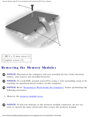 Page 16Memory Modules, Mini PCI Card, and Modem: Dell Latitude C610/C510 Servic\
e Manual
 
1 M2.5 x 12-mm screw (1)
2 captive screws (2)
Removing the Memory Modules 
NOTICE: Disconnect the computer and any attached devices from electrical 
outlets, and remove any installed batteries. 
NOTICE: To avoid ESD, ground yourself by using a wrist grounding strap or by 
touching an unpainted metal surface on the computer. 
NOTICE: Read Preparing to Work Inside the Computer before performing the 
following procedure....