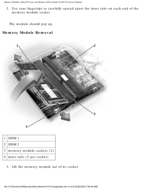 Page 17Memory Modules, Mini PCI Card, and Modem: Dell Latitude C610/C510 Servic\
e Manual
2.  Use your fingertips to carefully spread apart the inner tabs on each end\
 of the memory module socket. 
The module should pop up.
Memory Module Removal 
 
1 JDIM 1
2 JDIM 2
3 memory module sockets (2)
4 inner tabs (2 per socket)
3.  Lift the memory module out of its socket. 
file:///F|/Service%20Manuals/Dell/Latitude/c510-610/upgrades.htm (3 of \
8) [2/28/2004 7:55:46 AM] 