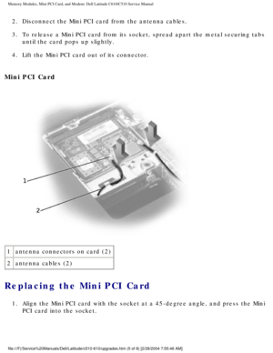 Page 19Memory Modules, Mini PCI Card, and Modem: Dell Latitude C610/C510 Servic\
e Manual
2.  Disconnect the Mini PCI card from the antenna cables. 
3.  To release a Mini PCI card from its socket, spread apart the metal secur\
ing tabs until the card pops up slightly. 
4.  Lift the Mini PCI card out of its connector. 
Mini PCI Card 
 
1 antenna connectors on card (2)
2 antenna cables (2)
Replacing the Mini PCI Card 
1.  Align the Mini PCI card with the socket at a 45-degree angle, and press \
the Mini 
PCI card...
