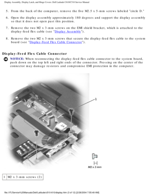 Page 31Display Assembly, Display Latch, and Hinge Covers: Dell Latitude C610/C5\
10 Service Manual
5.  From the back of the computer, remove the five M2.5 x 5-mm screws labele\
d circle D. 
6.  Open the display assembly approximately 180 degrees and support the disp\
lay assembly so that it does not open past this position. 
7.  Remove the two M2 x 3-mm screws on the EMI shield bracket, which is atta\
ched to the  display-feed flex cable (see 
Display Assembly). 
8.  Remove the two M2 x 3-mm screws that secure...