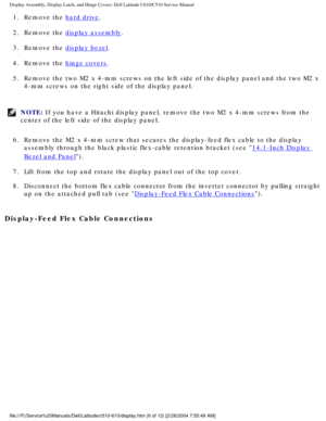 Page 34Display Assembly, Display Latch, and Hinge Covers: Dell Latitude C610/C5\
10 Service Manual
1.  Remove the hard drive. 
2.  Remove the 
display assembly. 
3.  Remove the 
display bezel. 
4.  Remove the 
hinge covers. 
5.  Remove the two M2 x 4-mm screws on the left side of the display panel an\
d the two M2 x  4-mm screws on the right side of the display panel. 
NOTE: If you have a Hitachi display panel, remove the two M2 x 4-mm screws fro\
m the 
center of the left side of the display panel. 
6.  Remove...