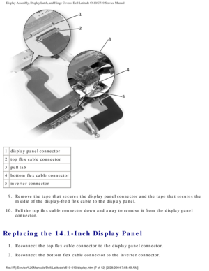 Page 35Display Assembly, Display Latch, and Hinge Covers: Dell Latitude C610/C5\
10 Service Manual
 
1 display panel connector
2 top flex cable connector
3 pull tab
4 bottom flex cable connector
5 inverter connector
9.  Remove the tape that secures the display panel connector and the tape th\
at secures the  middle of the display-feed flex cable to the display panel. 
10.  Pull the top flex cable connector down and away to remove it from the di\
splay panel  connector. 
Replacing the 14.1-Inch Display Panel 
1....