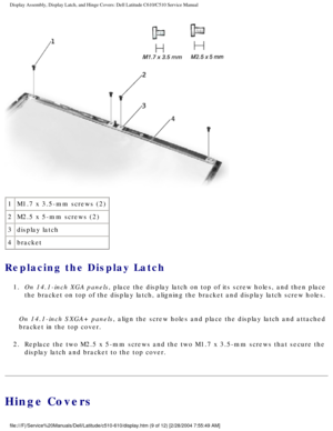 Page 37Display Assembly, Display Latch, and Hinge Covers: Dell Latitude C610/C5\
10 Service Manual
 
1 M1.7 x 3.5-mm screws (2)
2 M2.5 x 5-mm screws (2)
3 display latch
4 bracket
Replacing the Display Latch 
1.  On 14.1-inch XGA panels, place the display latch on top of its screw holes, and then place 
the bracket on top of the display latch, aligning the bracket and displa\
y latch screw holes. 
On 14.1-inch SXGA+ panels, align the screw holes and place the display latch and attached 
bracket in the top...