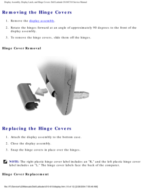 Page 38Display Assembly, Display Latch, and Hinge Covers: Dell Latitude C610/C5\
10 Service Manual
Removing the Hinge Covers 
1.  Remove the display assembly. 
2.  Rotate the hinges forward at an angle of approximately 90 degrees to the\
 front of the  display assembly. 
3.  To remove the hinge covers, slide them off the hinges. 
Hinge Cover Removal 
 
Replacing the Hinge Covers 
1.  Attach the display assembly to the bottom case. 
2.  Close the display assembly. 
3.  Snap the hinge covers in place over the...